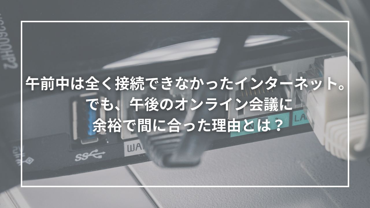 午前中は全く接続できなかったインターネット。でも、午後のオンライン会議に余裕で間に合った理由とは？